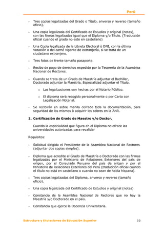 Perú

   −   Tres copias legalizadas del Grado o Título, anverso y reverso (tamaño
       oficio).

   −   Una copia legalizada del Certificado de Estudios y original (notas),
       con las firmas legalizadas igual que el Diploma y/o Título. (Traducción
       oficial cuando el grado no este en castellano)

   −   Una Copia legalizada de la Libreta Electoral ò DNI, con la última
       votación o del carné vigente de extranjería, si se trata de un
       ciudadano extranjero.

   −   Tres fotos de frente tamaño pasaporte.

   −   Recibo de pago de derechos expedido por la Tesorería de la Asamblea
       Nacional de Rectores.

   −   Cuando se trata de un Grado de Maestría adjuntar el Bachiller,
       Doctorado adjuntar la Maestría, Especialidad adjuntar el Título.

          o   Las legalizaciones son hechas por el Notario Público.

          o   El diploma será recogido personalmente o por Carta con
              Legalización Notarial.

   -   Se recibirán en sobre manila cerrado toda la documentación, para
       seguridad de los mismos ò adquirir los sobres en la ANR.

   2. Certificación de Grado de Maestro y/o Doctor.

       Cuando la especialidad que figura en el Diploma no ofrece las
       universidades autorizadas para revalidar

   Requisitos:

   −   Solicitud dirigida el Presidente de la Asamblea Nacional de Rectores
       (adjuntar dos copias simples).

   −   Diploma que acredite el Grado de Maestría o Doctorado con las firmas
       legalizadas por el Ministerio de Relaciones Exteriores del país de
       origen, por el Consulado Peruano del país de origen y por el
       Ministerio de Relaciones Exteriores del Perú (traducción oficial cuando
       el título no está en castellano o cuando no sean de habla hispana).

   −   Tres copias legalizadas del Diploma, anverso y reverso (tamaño
       oficio).

   −   Una copia legalizada del Certificado de Estudios y original (notas).

   −   Constancia de la Asamblea Nacional de Rectores que no hay la
       Maestría y/o Doctorado en el país.

   −   Constancia que ejerce la Docencia Universitaria.



Estructura y titulaciones de Educación Superior                               10
 
