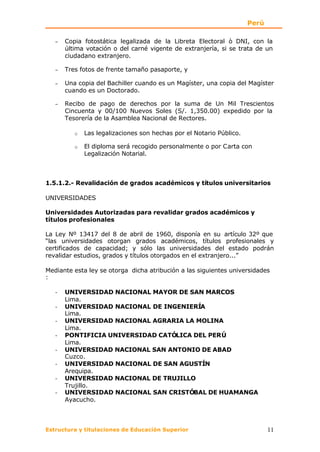 Perú

   −   Copia fotostática legalizada de la Libreta Electoral ò DNI, con la
       última votación o del carné vigente de extranjería, si se trata de un
       ciudadano extranjero.

   −   Tres fotos de frente tamaño pasaporte, y

   −   Una copia del Bachiller cuando es un Magíster, una copia del Magíster
       cuando es un Doctorado.

   −   Recibo de pago de derechos por la suma de Un Mil Trescientos
       Cincuenta y 00/100 Nuevos Soles (S/. 1,350.00) expedido por la
       Tesorería de la Asamblea Nacional de Rectores.

          o   Las legalizaciones son hechas por el Notario Público.

          o   El diploma será recogido personalmente o por Carta con
              Legalización Notarial.



1.5.1.2.- Revalidación de grados académicos y títulos universitarios

UNIVERSIDADES

Universidades Autorizadas para revalidar grados académicos y
títulos profesionales

La Ley Nº 13417 del 8 de abril de 1960, disponía en su artículo 32º que
“las universidades otorgan grados académicos, títulos profesionales y
certificados de capacidad; y sólo las universidades del estado podrán
revalidar estudios, grados y títulos otorgados en el extranjero...”

Mediante esta ley se otorga dicha atribución a las siguientes universidades
:

   -   UNIVERSIDAD NACIONAL MAYOR DE SAN MARCOS
       Lima.
   -   UNIVERSIDAD NACIONAL DE INGENIERÍA
       Lima.
   -   UNIVERSIDAD NACIONAL AGRARIA LA MOLINA
       Lima.
   -   PONTIFICIA UNIVERSIDAD CATÓLICA DEL PERÚ
       Lima.
   -   UNIVERSIDAD NACIONAL SAN ANTONIO DE ABAD
       Cuzco.
   -   UNIVERSIDAD NACIONAL DE SAN AGUSTÍN
       Arequipa.
   -   UNIVERSIDAD NACIONAL DE TRUJILLO
       Trujillo.
   -   UNIVERSIDAD NACIONAL SAN CRISTÓBAL DE HUAMANGA
       Ayacucho.



Estructura y titulaciones de Educación Superior                              11
 