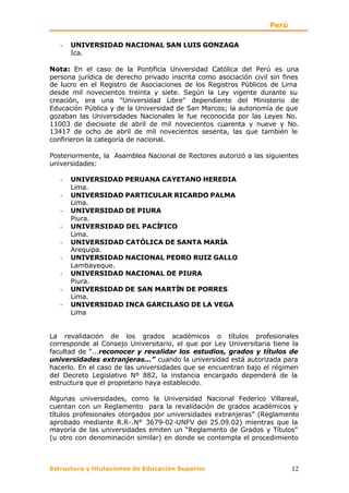 Perú

   -   UNIVERSIDAD NACIONAL SAN LUIS GONZAGA
       Ica.

Nota: En el caso de la Pontificia Universidad Católica del Perú es una
persona jurídica de derecho privado inscrita como asociación civil sin fines
de lucro en el Registro de Asociaciones de los Registros Públicos de Lima
desde mil novecientos treinta y siete. Según la Ley vigente durante su
creación, era una "Universidad Libre" dependiente del Ministerio de
Educación Pública y de la Universidad de San Marcos; la autonomía de que
gozaban las Universidades Nacionales le fue reconocida por las Leyes No.
11003 de diecisiete de abril de mil novecientos cuarenta y nueve y No.
13417 de ocho de abril de mil novecientos sesenta, las que también le
confirieron la categoría de nacional.

Posteriormente, la Asamblea Nacional de Rectores autorizó a las siguientes
universidades:

   -   UNIVERSIDAD PERUANA CAYETANO HEREDIA
       Lima.
   -   UNIVERSIDAD PARTICULAR RICARDO PALMA
       Lima.
   -   UNIVERSIDAD DE PIURA
       Piura.
   -   UNIVERSIDAD DEL PACÍFICO
       Lima.
   -   UNIVERSIDAD CATÓLICA DE SANTA MARÍA
       Arequipa.
   -   UNIVERSIDAD NACIONAL PEDRO RUIZ GALLO
       Lambayeque.
   -   UNIVERSIDAD NACIONAL DE PIURA
       Piura.
   -   UNIVERSIDAD DE SAN MARTÍN DE PORRES
       Lima.
   -   UNIVERSIDAD INCA GARCILASO DE LA VEGA
       Lima


La revalidación de los grados académicos o títulos profesionales
corresponde al Consejo Universitario, el que por Ley Universitaria tiene la
facultad de “...reconocer y revalidar los estudios, grados y títulos de
universidades extranjeras...” cuando la universidad está autorizada para
hacerlo. En el caso de las universidades que se encuentran bajo el régimen
del Decreto Legislativo Nº 882, la instancia encargado dependerá de la
estructura que el propietario haya establecido.

Algunas universidades, como la Universidad Nacional Federico Villareal,
cuentan con un Reglamento para la revalidación de grados académicos y
títulos profesionales otorgados por universidades extranjeras” (Reglamento
aprobado mediante R.R-.N° 3679-02-UNFV del 25.09.02) mientras que la
mayoría de las universidades emiten un “Reglamento de Grados y Títulos”
(u otro con denominación similar) en donde se contempla el procedimiento



Estructura y titulaciones de Educación Superior                           12
 