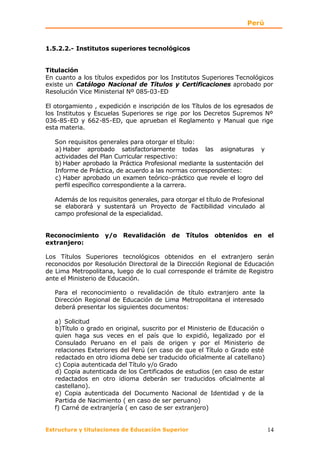 Perú


1.5.2.2.- Institutos superiores tecnológicos


Titulación
En cuanto a los títulos expedidos por los Institutos Superiores Tecnológicos
existe un Catálogo Nacional de Títulos y Certificaciones aprobado por
Resolución Vice Ministerial Nº 085-03-ED

El otorgamiento , expedición e inscripción de los Títulos de los egresados de
los Institutos y Escuelas Superiores se rige por los Decretos Supremos Nº
036-85-ED y 662-85-ED, que aprueban el Reglamento y Manual que rige
esta materia.

   Son requisitos generales para otorgar el título:
   a) Haber aprobado satisfactoriamente todas las asignaturas y
   actividades del Plan Curricular respectivo:
   b) Haber aprobado la Práctica Profesional mediante la sustentación del
   Informe de Práctica, de acuerdo a las normas correspondientes:
   c) Haber aprobado un examen teórico-práctico que revele el logro del
   perfil específico correspondiente a la carrera.

   Además de los requisitos generales, para otorgar el título de Profesional
   se elaborará y sustentará un Proyecto de Factibilidad vinculado al
   campo profesional de la especialidad.


Reconocimiento y/o Revalidación de Títulos obtenidos en el
extranjero:

Los Títulos Superiores tecnológicos obtenidos en el extranjero serán
reconocidos por Resolución Directoral de la Dirección Regional de Educación
de Lima Metropolitana, luego de lo cual corresponde el trámite de Registro
ante el Ministerio de Educación.

   Para el reconocimiento o revalidación de título extranjero ante la
   Dirección Regional de Educación de Lima Metropolitana el interesado
   deberá presentar los siguientes documentos:

   a) Solicitud
   b)Título o grado en original, suscrito por el Ministerio de Educación o
   quien haga sus veces en el país que lo expidió, legalizado por el
   Consulado Peruano en el país de origen y por el Ministerio de
   relaciones Exteriores del Perú (en caso de que el Título o Grado esté
   redactado en otro idioma debe ser traducido oficialmente al catellano)
   c) Copia autenticada del Título y/o Grado
   d) Copia autenticada de los Certificados de estudios (en caso de estar
   redactados en otro idioma deberán ser traducidos oficialmente al
   castellano).
   e) Copia autenticada del Documento Nacional de Identidad y de la
   Partida de Nacimiento ( en caso de ser peruano)
   f) Carné de extranjería ( en caso de ser extranjero)


Estructura y titulaciones de Educación Superior                                14
 