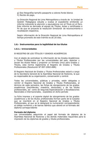 Perú

   g) Dos fotografías tamaño pasaporte a colores fondo blanco
   h) Recibo de pago.

   La Dirección Regional de Lima Metropolitana a través de la Unidad de
   Gestión Pedagógica estudia y evalúa el expediente emitiendo un
   informe indicando la atención y equivalencia con el Título en el Perú.
   Este informe es derivado al equipo de Títulos, Actas y certificados a
   fin de que se proyecte la resolución Directoral de reconocimiento o
   revalidación respectiva.

   Según información de la Dirección Regional de Lima Metropolitana el
   tiempo promedio de este trámite es de 20 días.


1.6.- Instrumentos para la legibilidad de los títulos

1.6.1.- Universidades

El REGISTRO DE LOS TÍTULOS Y GRADOS ACADÉMICOS

Con el objeto de centralizar la información de los Grados Académicos
y Títulos Profesionales por las universidades del país, detectar y
anular los títulos falsos y proponer un formato único para Grados y
Títulos, esta norma reglamenta el Registro de Grados y Títulos
Profesionales (Resolución Nº 897-2002-ANR)

El Registro Nacional de Grados y Títulos Profesionales estará a cargo
de la Secretaría General de la Asamblea Nacional de Rectores, la que
es responsable de su organización, conservación y control.

Todas las universidades, públicas y privadas, están obligadas a
remitir el Registro Nacional de Grados y Títulos Profesionales, al
término de cada semestre, las fichas de otorgamiento de los grados
académicos (bachillerato, maestría, doctorado) y de los títulos
profesionales, así como de Segunda Especialización y Revalidaciones
Nacionales e Internacionales, expedidos en dicho período

La ficha impresa y el soporte digital de otorgamiento de los grados
académicos y de los títulos profesionales forman parte de la Carpeta
que se inscribirá en el Registro Nacional de Grados y Títulos
Profesionales, al que se le designará la numeración correspondiente
al código numérico y de barras idéntico que obrará en el formato del
diploma correspo ndiente

Formato del diploma
Las Universidades adquirirán el papel del formato de diploma de la
Asamblea Nacional de Rectores y los demás materiales requeridos para la
impresión de los diplomas de grados y títulos profesionales.




Estructura y titulaciones de Educación Superior                             15
 
