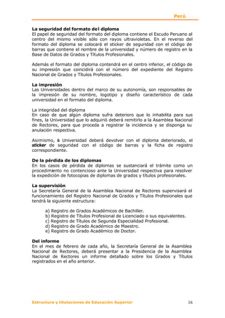 Perú

La seguridad del formato de l diploma
El papel de seguridad del formato del diploma contiene el Escudo Peruano al
centro del mismo visible sólo con rayos ultravioletas. En el reverso del
formato del diploma se colocará el sticker de seguridad con el código de
barras que contiene el nombre de la universidad y número de registro en la
Base de Datos de Grados y Títulos Profesionales.

Además el formato del diploma contendrá en el centro inferior, el código de
su impresión que coincidirá con el número del expediente del Registro
Nacional de Grados y Títulos Profesionales.

La impresión
Las Universidades dentro del marco de su autonomía, son responsables de
la impresión de su nombre, logotipo y diseño característico de cada
universidad en el formato del diploma.

La integridad del diploma
En caso de que algún diploma sufra deterioro que lo inhabilita para sus
fines, la Universidad que lo adquirió deberá remitirlo a la Asamblea Nacional
de Rectores, para que proceda a registrar la incidencia y se disponga su
anulación respectiva.

Asimismo, a Universidad deberá devolver con el diploma deteriorado, el
           l
sticker de seguridad con el código de barras y la ficha de registro
correspondiente.

De la pérdida de los diplomas
En los casos de pérdida de diplomas se sustanciará el trámite como un
procedimiento no contencioso ante la Universidad respectiva para resolver
la expedición de fotocopias de diplomas de grados y títulos profesionales.

La supervisión
La Secretaría General de la Asamblea Nacional de Rectores supervisará el
funcionamiento del Registro Nacional de Grados y Títulos Profesionales que
tendrá la siguiente estructura:

      a) Registro de Grados Académicos de Bachiller.
      b) Registro de Títulos Profesional de Licenciado o sus equivalentes.
      c) Registro de Títulos de Segunda Especialidad Profesional.
      d) Registro de Grado Académico de Maestro.
      e) Registro de Grado Académico de Doctor.

Del informe
En el mes de febrero de cada año, la Secretaría General de la Asamblea
Nacional de Rectores, deberá presentar a la Presidencia de la Asamblea
Nacional de Rectores un informe detallado sobre los Grados y Títulos
registrados en el año anterior.




Estructura y titulaciones de Educación Superior                              16
 
