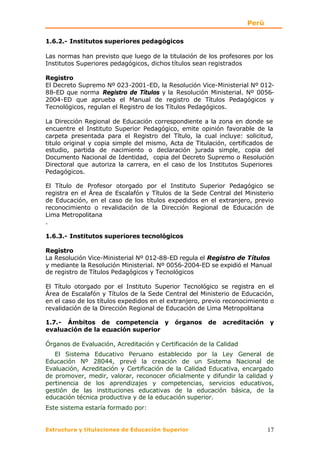 Perú

1.6.2.- Institutos superiores pedagógicos

Las normas han previsto que luego de la titulación de los profesores por los
Institutos Superiores pedagógicos, dichos títulos sean registrados

Registro
El Decreto Supremo Nº 023-2001-ED, la Resolución Vice-Ministerial Nº 012-
88-ED que norma Registro de Títulos y la Resolución Ministerial. Nº 0056-
2004-ED que aprueba el Manual de registro de Títulos Pedagógicos y
Tecnológicos, regulan el Registro de los Títulos Pedagógicos.

La Dirección Regional de Educación correspondiente a la zona en donde se
encuentre el Instituto Superior Pedagógico, emite opinión favorable de la
carpeta presentada para el Registro del Título, la cual incluye: solicitud,
titulo original y copia simple del mismo, Acta de Titulación, certificados de
estudio, partida de nacimiento o declaración jurada simple, copia del
Documento Nacional de Identidad, copia del Decreto Supremo o Resolución
Directoral que autoriza la carrera, en el caso de los Institutos Superiores
Pedagógicos.

El Título de Profesor otorgado por el Instituto Superior Pedagógico se
registra en el Área de Escalafón y Títulos de la Sede Central del Ministerio
de Educación, en el caso de los títulos expedidos en el extranjero, previo
reconocimiento o revalidación de la Dirección Regional de Educación de
Lima Metropolitana
.

1.6.3.- Institutos superiores tecnológicos

Registro
La Resolución Vice-Ministerial Nº 012-88-ED regula el Registro de Títulos
y mediante la Resolución Ministerial. Nº 0056-2004-ED se expidió el Manual
de registro de Títulos Pedagógicos y Tecnológicos

El Título otorgado por el Instituto Superior Tecnológico se registra en el
Área de Escalafón y Títulos de la Sede Central del Ministerio de Educación,
en el caso de los títulos expedidos en el extranjero, previo reconocimiento o
revalidación de la Dirección Regional de Educación de Lima Metropolitana

1.7.- Ámbitos de competencia y             órganos    de   acreditación    y
evaluación de la ecuación superior

Órganos de Evaluación, Acreditación y Certificación de la Calidad
   El Sistema Educativo Peruano establecido por la Ley General de
Educación Nº 28044, prevé la creación de un Sistema Nacional de
Evaluación, Acreditación y Certificación de la Calidad Educativa, encargado
de promover, medir, valorar, reconocer oficialmente y difundir la calidad y
pertinencia de los aprendizajes y competencias, servicios educativos,
gestión de las instituciones educativas de la educación básica, de la
educación técnica productiva y de la educación superior.
Este sistema estaría formado por:


Estructura y titulaciones de Educación Superior                            17
 