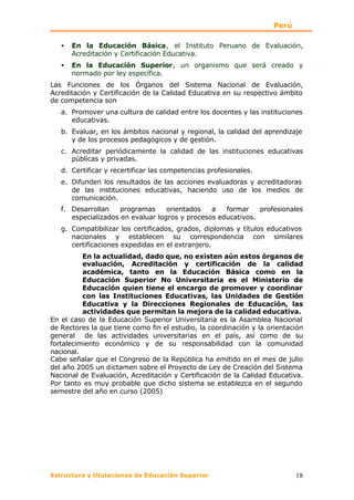 Perú

   •   En la Educación Básica, el Instituto Peruano de Evaluación,
       Acreditación y Certificación Educativa.
   •   En la Educación Superior, un organismo que será creado y
       normado por ley específica.
Las Funciones de los Órganos del Sistema Nacional de Evaluación,
Acreditación y Certificación de la Calidad Educativa en su respectivo ámbito
de competencia son
   a. Promover una cultura de calidad entre los docentes y las instituciones
      educativas.
   b. Evaluar, en los ámbitos nacional y regional, la calidad del aprendizaje
      y de los procesos pedagógicos y de gestión.
   c. Acreditar periódicamente la calidad de las instituciones educativas
      públicas y privadas.
   d. Certificar y recertificar las competencias profesionales.
   e. Difunden los resultados de las acciones evaluadoras y acreditadoras
      de las instituciones educativas, haciendo uso de los medios de
      comunicación.
   f. Desarrollan    programas     orientados   a   formar    profesionales
      especializados en evaluar logros y procesos educativos.
   g. Compatibilizar los certificados, grados, diplomas y títulos educativos
      nacionales y establecen su correspondencia con similares
      certificaciones expedidas en el extranjero.
          En la actualidad, dado que, no existen aún estos órganos de
          evaluación, Acreditación y certificación de la calidad
          académica, tanto en la Educación Básica como en la
          Educación Superior No Universitaria es el Ministerio de
          Educación quien tiene el encargo de promover y coordinar
          con las Instituciones Educativas, las Unidades de Gestión
          Educativa y la Direcciones Regionales de Educación, las
          actividades que permitan la mejora de la calidad educativa.
En el caso de la Educación Superior Universitaria es la Asamblea Nacional
de Rectores la que tiene como fin el estudio, la coordinación y la orientación
general de las actividades universitarias en el país, así como de su
fortalecimiento económico y de su responsabilidad con la comunidad
nacional.
Cabe señalar que el Congreso de la República ha emitido en el mes de julio
del año 2005 un dictamen sobre el Proyecto de Ley de Creación del Sistema
Nacional de Evaluación, Acreditación y Certificación de la Calidad Educativa.
Por tanto es muy probable que dicho sistema se establezca en el segundo
semestre del año en curso (2005)




Estructura y titulaciones de Educación Superior                            18
 