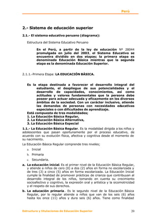 Perú




2.- Sistema de educación superior
2.1.- El sistema educativo peruano (diagrama):

   Estructura del Sistema Educativo Peruano

          En el Perú, a partir de la ley de educación Nº 28044
          promulgada en julio del 2003, el Sistema Educativo se
          encuentra dividido en dos etapas; la primera etapa es
          denominada Educación Básica mientras que la segunda
          etapa es la denominada Educación Superior.


2.1.1.-Primera Etapa: LA EDUCACIÓN BÁSICA.


   Es la etapa destinada a favorecer el desarrollo integral del
         estudiante, el despliegue de sus potencialidades y el
         desarrollo de capacidades, conocimientos, así como
         actitudes y valores fundamentales que la persona debe
         poseer para actuar adecuada y eficazmente en los diversos
         ámbitos de la sociedad. Con un carácter inclusivo, atiende
         las demandas de personas con necesidades educativas
         especiales o con dificultades de aprendizaje.
   Está compuesta de tres modalidades;
   1. La Educación Básica Regular,
   2. La Educación Básica Alternativa,
   3. La Educación Básica Especial
1.1.- La Educación Básica Regular. Es la modalidad dirigida a los niños y
adolescentes que pasan oportunamente por el proceso educativo, de
acuerdo con su evolución física, afectiva y cognitiva desde el momento de
su nacimiento.
La Educación Básica Regular comprende tres niveles;
   a. Inicial
   b. Primaria
   c. Secundaria.
a. La educación inicial. Es el primer nivel de la Educación Básica Regular,
   y atiende a niños de cero (0) a dos (2) años en forma no escolarizada y
   de tres (3) a cinco (5) años en forma escolarizada. La Educación Inicial
   cumple la finalidad de promover prácticas de crianza que contribuyan al
   desarrollo integral de los niños, tomando en cuenta su crecimiento
   socioafectivo y cognitivo, la expresión oral y artística y la sicomotricidad
   y el respeto de sus derechos.
b. La educación primaria . Es le segundo nivel de la Educación Básica
   Regular, por lo regular atiende a niños que van de los seis (6) años
   hasta los once (11) años y dura seis (6) años. Tiene como finalidad



Estructura y titulaciones de Educación Superior                             20
 