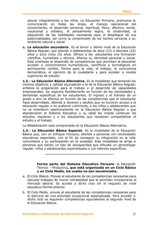 Perú

   educar integralmente a los niños. La Educación Primaria, promueve la
   comunicación en todas las áreas, el manejo operacional del
   conocimiento, el desarrollo personal, espiritual, físico, afectivo, social,
   vocacional y artístico, el pensamiento lógico, la creatividad, la
   adquisición de las habilidades necesarias para el despliegue de sus
   potencialidades, así como la comprensión de los hechos cercanos a su
   ambiente natural y social.
c. La educación secundaria . Es el tercer y último nivel de la Educación
   Básica Regular, que atiende a adolescentes de doce (12) a dieciséis (16)
   años y dura cinco (5) años. Ofrece a los estudiantes una formación
   científica, humanista y técnica. Afianza su identidad personal y social.
   Está orientada al desarrollo de competencias que permitan al educando
   acceder a conocimientos humanísticos, científicos y tecnológicos en
   permanente cambio. Forma para la vida, el trabajo, la convivencia
   democrática, el ejercicio de la ciudadanía y para acceder a niveles
   superiores de estudio.
1.2.- La Educación Básica Alternativa. Es la modalidad que teniendo los
mismos objetivos y calidad equivalente a la de la Educación Básica Regular,
enfatiza la preparación para el trabajo y el desarrollo de capacidades
empresariales. Se organiza flexiblemente en función de las necesidades y
demandas específicas de los estudiantes. El ingreso y el tránsito de un
grado a otro se efectúa en función de las competencias que el estudiante
haya desarrollado. Atiende a Jóvenes y adultos que no tuvieron acceso a la
educación regular o no pudieron culminarla, a los niños y adolescentes que
no se insertaron oportunamente en la Educación Básica Regular o que
abandonaron el Sistema Educativo y su edad les impide continuar los
estudios regulares y a los estudiantes que necesitan compatibilizar el
estudio y el trabajo.
La Alfabetización está comprendida en la Educación Básica Alternativa.
1.3.- La Educación Básica Especial. Es la modalidad de la Educación
Básica que, con un enfoque inclusivo, atiende a personas con necesidades
educativas especiales, con el fin de conseguir su integración en la vida
comunitaria y su participación en la sociedad. Esta modalidad se dirige a
personas que tienen un tipo de discapacidad que dificulta un aprendizaje
regular, niños y adolescentes superdotados o con talentos específicos.
               …………………………………………………………


         Forma parte del Sistema Educativo Peruano la Educación
         Técnico - Productiva, que está organizada en un Ciclo Básico
         y un Ciclo Medio, los cuales no son secuénciales.
a. El Ciclo Básico. Provee al estudiante de las competencias necesarias para
   ejecutar trabajos de menor complejidad que le permitan incorporarse al
   mercado laboral. Se accede a dicho ciclo sin el requisito de nivel
   educativo formal anterior.
b. El Ciclo Medio. provee al estudiante de las competencias necesarias para
   el ejercicio de una actividad ocupacional especializada. Para acceder a
   dicho ciclo se requieren competencias equivalentes al segundo nivel de
   la Educación Básica.


Estructura y titulaciones de Educación Superior                            21
 