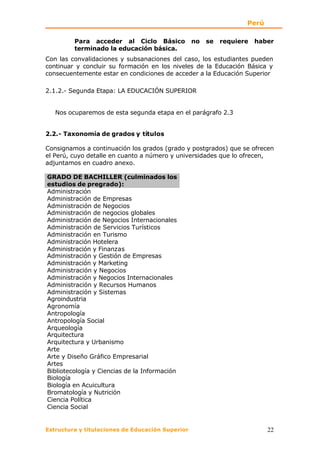 Perú

         Para acceder al Ciclo Básico             no   se   requiere   haber
         terminado la educación básica.
Con las convalidaciones y subsanaciones del caso, los estudiantes pueden
continuar y concluir su formación en los niveles de la Educación Básica y
consecuentemente estar en condiciones de acceder a la Educación Superior

2.1.2.- Segunda Etapa: LA EDUCACIÓN SUPERIOR


   Nos ocuparemos de esta segunda etapa en el parágrafo 2.3


2.2.- Taxonomía de grados y títulos

Consignamos a continuación los grados (grado y postgrados) que se ofrecen
el Perú, cuyo detalle en cuanto a número y universidades que lo ofrecen,
adjuntamos en cuadro anexo.

GRADO DE BACHILLER (culminados los
estudios de pregrado):
Administración
Administración de Empresas
Administración de Negocios
Administración de negocios globales
Administración de Negocios Internacionales
Administración de Servicios Turísticos
Administración en Turismo
Administración Hotelera
Administración y Finanzas
Administración y Gestión de Empresas
Administración y Marketing
Administración y Negocios
Administración y Negocios Internacionales
Administración y Recursos Humanos
Administración y Sistemas
Agroindustria
Agronomía
Antropología
Antropología Social
Arqueología
Arquitectura
Arquitectura y Urbanismo
Arte
Arte y Diseño Gráfico Empresarial
Artes
Bibliotecología y Ciencias de la Información
Biología
Biología en Acuicultura
Bromatología y Nutrición
Ciencia Política
Ciencia Social


Estructura y titulaciones de Educación Superior                           22
 