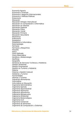 Perú

Economía Agraria
Economía y Finanzas
Economía y Negocios Internacionales
Economía y Políticas Públicas
Ecoturismo
Educación
Educación bilingüe intercultural
Educación en Computación e Informática
Educación en Idiomas
Educación Especial
Educación Física
Educación Inicial
Educación Primaria
Educación Secundaria
Electrónica
Enfermería
Estadística
Estadística e Informática
Estomatología
Farmacia
Farmacia y Bioquímica
Filosofía
Física
Física Aplicada
Física Matemática
Genética y Biotecnología
Geofísica
Geografía
Gerencia de Servicios Turísticos y Hoteleros
Gestión Ambiental
Gestión Empresarial
Gestión en Turismo y Hotelería
Historia
Historia y Gestión Cultural
Hotelería y Turismo
Humanidades
Idiomas y Turismo
Industrias Alimentarias
Informática
Informática en Educación
Ingeniería Administrativa
Ingeniería Agrícola
Ingeniería Agroindustrial
Ingeniería Agrónoma
Ingeniería agronómica
Ingeniería Agropecuaria
Ingeniería Ambiental
Ingeniería Biotecnológica
Ingeniería Civil
Ingeniería Comercial
Ingeniería de Alimentos
Ingeniería de Computación y Sistemas


Estructura y titulaciones de Educación Superior          24
 