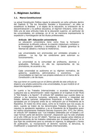Perú


1. Régimen Jurídico
1.1.    Marco Constitucional

La actual Constitución Política regula la educación en ocho artículos dentro
del Capítulo II “De los Derechos Sociales y Económicos”; en ellos se
establecen la fnalidad y el objeto de la educación, la orientación de la
                i
descentralización y la política educativa, el régimen tributario, entre otros.
Sólo uno de esos artículos trata de la educación superior, en particular de
las universidades, sin embargo, en él no se menciona expresamente la
expedición y homologación de los títulos profesionales.

       Artículo 18º.-Educación universitaria
       La educación universitaria tiene como fines la formación
       profesional, la difusión cultural, la creación intelectual y artística y
       la investigación científica y tecnológica. El Estado garantiza la
       libertad de cátedra y rechaza la intolerancia.

       Las universidades son promovidas por entidades privadas o
       públicas.   La ley fija las condiciones para autorizar su
       funcionamiento.

       La universidad es la comunidad de profesores, alumnos y
       graduados. Participan en ella los representantes de los
       promotores, de acuerdo a ley.

       Cada universidad es autónoma en su régimen normativo, de
       gobierno, académico, administrativo y económico.              Las
       universidades se rigen por sus propios estatutos en el marco de la
       Constitución y de las leyes.

Hay que tener en cuenta que en el último párrafo de este artículo se
dispone una amplia autonomía a las universidades, lo que incidirá en el
desarrollo legislativo posterio r.

En cuanto a los Tratados Internacionales -o acuerdos internacionales,
cualquiera sea su denominación- están regulados en el Capítulo II del Título
II “Del Estado y la Nación”. El artículo 56º establece que cuando éstos se
refieran a los derechos humanos, soberanía, dominio o integridad del
Estado, defensa nacional, obligaciones financieras y tributos, deben ser
aprobados por el Congreso antes de su ratificación por el Presidente de la
República. En todos los otros casos, como es la materia que nos ocupa, es
decir, cuando se traten de los denominados Tratados Ejecutivos, no se
requiere la aprobación legislativa y es el Presidente de la Republica quien
los ratifica directamente mediante Decreto Supremo (Art. 57º). Por último,
en artículo 55º establece que “Los tratados celebrados por el Estado y en
vigor forman parte del derecho nacional”, disposición que ha sido ampliada
en el año 1996 por la Ley Nº 26647, “Normas que regulan actos relativos al
perfeccionamiento de los tratados celebrados por el estado Peruano” en la
que fijan las condiciones para su entrada en vigencia, la obligación y forma
de publicación, su incorporación al derecho nacional, la denuncia, la
modificación y suspensión de los Tratados Internacionales.


Estructura y titulaciones de Educación Superior                                   1
 