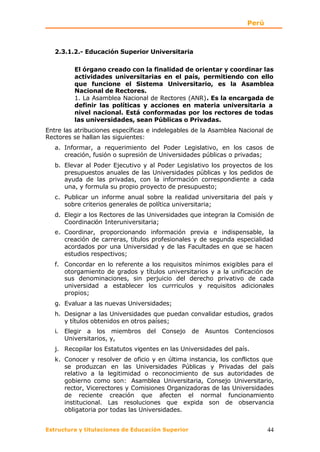 Perú



   2.3.1.2.- Educación Superior Universitaria

          El órgano creado con la finalidad de orientar y coordinar las
          actividades universitarias en el país, permitiendo con ello
          que funcione el Sistema Universitario, es la Asamblea
          Nacional de Rectores.
          1. La Asamblea Nacional de Rectores (ANR). Es la encargada de
          definir las políticas y acciones en materia universitaria a
          nivel nacional. Está conformadas por los rectores de todas
          las universidades, sean Públicas o Privadas.
Entre las atribuciones específicas e indelegables de la Asamblea Nacional de
Rectores se hallan las siguientes:
   a. Informar, a requerimiento del Poder Legislativo, en los casos de
      creación, fusión o supresión de Universidades públicas o privadas;
   b. Elevar al Poder Ejecutivo y al Poder Legislativo los proyectos de los
      presupuestos anuales de las Universidades públicas y los pedidos de
      ayuda de las privadas, con la información correspondiente a cada
      una, y formula su propio proyecto de presupuesto;
   c. Publicar un informe anual sobre la realidad universitaria del país y
      sobre criterios generales de política universitaria;
   d. Elegir a los Rectores de las Universidades que integran la Comisión de
      Coordinación Interuniversitaria;
   e. Coordinar, proporcionando información previa e indispensable, la
      creación de carreras, títulos profesionales y de segunda especialidad
      acordados por una Universidad y de las Facultades en que se hacen
      estudios respectivos;
   f. Concordar en lo referente   a los requisitos mínimos exigibles para el
      otorgamiento de grados y    títulos universitarios y a la unificación de
      sus denominaciones, sin     perjuicio del derecho privativo de cada
      universidad a establecer     los currriculos y requisitos adicionales
      propios;
   g. Evaluar a las nuevas Universidades;
   h. Designar a las Universidades que puedan convalidar estudios, grados
      y títulos obtenidos en otros países;
   i.   Elegir a los miembros del Consejo de Asuntos Contenciosos
        Universitarios, y,
   j. Recopilar los Estatutos vigentes en las Universidades del país.
   k. Conocer y resolver de oficio y en última instancia, los conflictos que
      se produzcan en las Universidades Públicas y Privadas del país
      relativo a la legitimidad o reconocimiento de sus autoridades de
      gobierno como son: Asamblea Universitaria, Consejo Universitario,
      rector, Vicerectores y Comisiones Organizadoras de las Universidades
      de reciente creación que afecten el normal funcionamiento
      institucional. Las resoluciones que expida son de observancia
      obligatoria por todas las Universidades.


Estructura y titulaciones de Educación Superior                            44
 