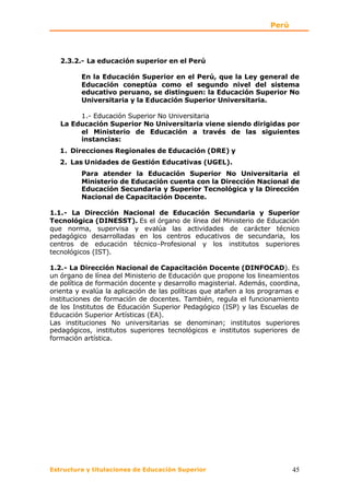 Perú




   2.3.2.- La educación superior en el Perú

         En la Educación Superior en el Perú, que la Ley general de
         Educación coneptúa como el segundo nivel del sistema
         educativo peruano, se distinguen: la Educación Superior No
         Universitaria y la Educación Superior Universitaria.

        1.- Educación Superior No Universitaria
   La Educación Superior No Universitaria viene siendo dirigidas por
        el Ministerio de Educación a través de las siguientes
        instancias:
   1. Direcciones Regionales de Educación (DRE) y
   2. Las Unidades de Gestión Educativas (UGEL).
         Para atender la Educación Superior No Universitaria el
         Ministerio de Educación cuenta con la Dirección Nacional de
         Educación Secundaria y Superior Tecnológica y la Dirección
         Nacional de Capacitación Docente.

1.1.- La Dirección Nacional de Educación Secundaria y Superior
Tecnológica (DINESST). Es el órgano de línea del Ministerio de Educación
que norma, supervisa y evalúa las actividades de carácter técnico
pedagógico desarrolladas en los centros educativos de secundaria, los
centros de educación técnico-Profesional y los institutos superiores
tecnológicos (IST).

1.2.- La Dirección Nacional de Capacitación Docente (DINFOCAD). Es
un órgano de línea del Ministerio de Educación que propone los lineamientos
de política de formación docente y desarrollo magisterial. Además, coordina,
orienta y evalúa la aplicación de las políticas que atañen a los programas e
instituciones de formación de docentes. También, regula el funcionamiento
de los Institutos de Educación Superior Pedagógico (ISP) y las Escuelas de
Educación Superior Artísticas (EA).
Las instituciones No universitarias se denominan; institutos superiores
pedagógicos, institutos superiores tecnológicos e institutos superiores de
formación artística.




Estructura y titulaciones de Educación Superior                           45
 