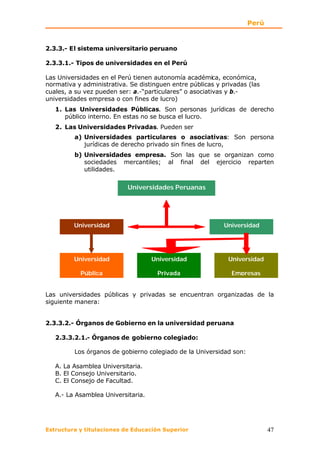 Perú


2.3.3.- El sistema universitario peruano

2.3.3.1.- Tipos de universidades en el Perú

Las Universidades en el Perú tienen autonomía académica, económica,
normativa y administrativa. Se distinguen entre públicas y privadas (las
cuales, a su vez pueden ser: a.-“particulares” o asociativas y b.-
universidades empresa o con fines de lucro)
   1. Las Universidades Públicas. Son personas jurídicas de derecho
      público interno. En estas no se busca el lucro.
   2. Las Universidades Privadas. Pueden ser
         a) Universidades particulares o asociativas: Son persona
            jurídicas de derecho privado sin fines de lucro,
         b) Universidades empresa. Son las que se organizan como
            sociedades mercantiles; al final del ejercicio reparten
            utilidades.


                           Universidades Peruanas




         Universidad                                       Universidad




         Universidad                Universidad              Universidad

           Pública                   Privada                  Empresas


Las universidades públicas y privadas se encuentran organizadas de la
siguiente manera:


2.3.3.2.- Órganos de Gobierno en la universidad peruana

   2.3.3.2.1.- Órganos de gobierno colegiado:

         Los órganos de gobierno colegiado de la Universidad son:

   A. La Asamblea Universitaria.
   B. El Consejo Universitario.
   C. El Consejo de Facultad.

   A.- La Asamblea Universitaria.




Estructura y titulaciones de Educación Superior                            47
 