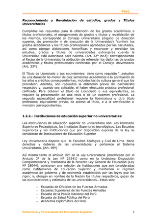 Perú

Reconocimiento y Revalidación de estudios, grados y Títulos
Universitarios

Cumplidos los requisitos para la obtención de los grados académicos o
títulos profesionales, el otorgamiento de grados y títulos y revalidación de
los mismos, corresponde al Consejo Universitario (órgano de dirección
superior, de promoción y de ejecución de la Universidad) “conferir los
grados académicos y los títulos profesionales aprobados por las Facultades,
así como otorgar distinciones honoríficas y reconocer y revalidar los
estudios, grados y títulos de universidades extranjeras cuando la
Universidad está autorizada para hacerlo. (Art. 32º inc.f); correspondiendo
al Rector de la Universidad la atribución de refrendar los diplomas de grados
académicos y títulos profesionales conferidos por el Consejo Universitario
(Art. 33º)

El Título de Licenciado o sus equivalentes: tiene como requisito “…estudios
de una duración no menor de diez semestres académicos o la aprobación de
los años o créditos correspondientes, incluidos los de cultura general que los
preceden”. Además, son requisitos la obtención previa del bachillerato
respectivo y, cuando sea aplicable, el haber efectuado práctica profesional
calificada. Para obtener el título de Licenciado o sus equivalentes, se
requiere la presentación de una tesis o de un examen profesional. La
segunda especialidad profesional requiere la licenciatura u otro título
profesional equivalente previo, da acceso al título, o a la certificación o
mención correspondientes.


1.2.2.- Instituciones de educación superior no universitarias:

Las instituciones de educación superior no universitaria son: Los Institutos
Superiores Pedagógicos, los Institutos Superiores tecnológicos, Las Escuelas
Superiores y las instituciones que por disposición expresa de la ley se
consideran de Instituciones de Educación Superior

Ley Universitaria dispone que la Facultad Teológica y Civil de Lima tiene
derechos y deberes de las universidades y pertenece al Sistema
Universitario. (Art. 98º)

Así mismo tanto el artículo 99º de la Ley Universitaria (modificado por el
Artículo 3º de la Ley Nº 26341) como en la Undécima Disposición
Complementaria y Transitoria de la reciente Ley General de Educación (Ley
Nº 28044), consignan una relación de instituciones que son consideradas
como institucio nes de Educación Superior y mantienen el régimen
académico de gobierno y de economía establecidos por las leyes que los
rigen; y, otorgan en nombre de la Nación los títulos respectivos, gozan de
las exoneraciones y estímulos de las universidades.. Estas son:

         −   Escuelas de Oficiales de las Fuerzas Armadas
         −   Escuelas Superiores de las Fuerzas Armadas
         −   Escuela de la Policía Nacional del Perú
         −   Escuela de Salud Pública del Perú
         −   Academia Diplomática del Perú


Estructura y titulaciones de Educación Superior                             3
 