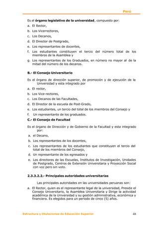 Perú

   Es el órgano legislativo de la universidad, compuesto por:
   a. El Rector,
   b. Los Vicerrectores,
   c. Los Decanos,
   d. El Director de Postgrado,
   e. Los representantes de docentes,
   f. Los estudiantes constituyen el tercio del número total de los
      miembros de la Asamblea y
   g. Los representantes de los Graduados, en número no mayor al de la
      mitad del número de los decanos.

   B.- El Consejo Universitario

   Es el órgano de dirección superior, de promoción y de ejecución de la
         Universidad y esta integrado por
   a. El rector,
   b. Los Vice-rectores,
   c. Los Decanos de las Facultades,
   d. El Director de la escuela de Post-Grado,
   e. Los estudiantes, un tercio del total de los miembros del Consejo y
   f.   Un representante de los graduados.
   C.- El Consejo de Facultad

   Es el órgano de Dirección y de Gobierno de la Facultad y esta integrado
          por:
   a. el Decano,
   b. Los representantes de los docentes,
   c. Los representantes de los estudiantes que constituyen el tercio del
      total de los miembros del Consejo,
   d. Un representante de los egresados y
   e. Los directores de las Escuelas, Institutos de Investigación, Unidades
      de Postgrado, Centros de Extensión Universitaria y Proyección Social
      con voz pero sin voto.

   2.3.3.2.2.- Principales autoridades universitarias

          Las principales autoridades en las universidades peruanas son:
   a. El Rector, quien es el representante legal de la universidad, Preside el
      Consejo Universitario, la Asamblea Universitaria y Dirige la actividad
      académica de la Universidad y su gestión administrativa, económica y
      financiera. Es elegidos para un periodo de cinco (5) años.




Estructura y titulaciones de Educación Superior                            48
 