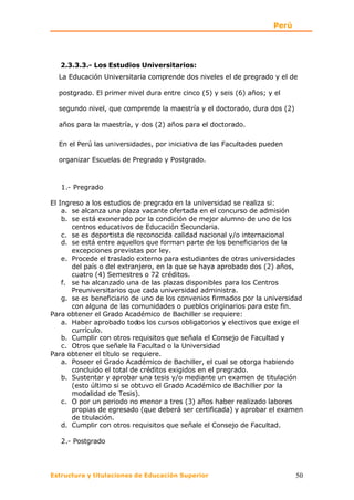 Perú




   2.3.3.3.- Los Estudios Universitarios:
  La Educación Universitaria comprende dos niveles el de pregrado y el de

  postgrado. El primer nivel dura entre cinco (5) y seis (6) años; y el

  segundo nivel, que comprende la maestría y el doctorado, dura dos (2)

  años para la maestría, y dos (2) años para el doctorado.

  En el Perú las universidades, por iniciativa de las Facultades pueden

  organizar Escuelas de Pregrado y Postgrado.



   1.- Pregrado

El Ingreso a los estudios de pregrado en la universidad se realiza si:
    a. se alcanza una plaza vacante ofertada en el concurso de admisión
    b. se está exonerado por la condición de mejor alumno de uno de los
       centros educativos de Educación Secundaria.
    c. se es deportista de reconocida calidad nacional y/o internacional
    d. se está entre aquellos que forman parte de los beneficiarios de la
       excepciones previstas por ley.
    e. Procede el traslado externo para estudiantes de otras universidades
       del país o del extranjero, en la que se haya aprobado dos (2) años,
       cuatro (4) Semestres o 72 créditos.
    f. se ha alcanzado una de las plazas disponibles para los Centros
       Preuniversitarios que cada universidad administra.
    g. se es beneficiario de uno de los convenios firmados por la universidad
       con alguna de las comunidades o pueblos originarios para este fin.
Para obtener el Grado Académico de Bachiller se requiere:
    a. Haber aprobado todos los cursos obligatorios y electivos que exige el
       currículo.
    b. Cumplir con otros requisitos que señala el Consejo de Facultad y
    c. Otros que señale la Facultad o la Universidad
Para obtener el título se requiere.
    a. Poseer el Grado Académico de Bachiller, el cual se otorga habiendo
       concluido el total de créditos exigidos en el pregrado.
    b. Sustentar y aprobar una tesis y/o mediante un examen de titulación
       (esto último si se obtuvo el Grado Académico de Bachiller por la
       modalidad de Tesis).
    c. O por un periodo no menor a tres (3) años haber realizado labores
       propias de egresado (que deberá ser certificada) y aprobar el examen
       de titulación.
    d. Cumplir con otros requisitos que señale el Consejo de Facultad.

   2.- Postgrado




Estructura y titulaciones de Educación Superior                            50
 