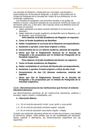 Perú

Los estudios de Maestría y Doctorado son normados, coordinados y
supervisados por la Escuela de Posgrado, y dirigido y ejecutados por la
Unidad de Postgrado de la Facultad por medio de sus profesores, en los
ambientes respectivos.
   Los Estudios de postgrado, que permiten acceder a los grados de
Maestro y Doctor, requieren estudios de una duración mínima de cuatro (4)
semestres cada uno, o dos años. Para ingresar tanto a la Maestría como al
Doctorado se requiere:
   a. haber alcanzado una plaza vacante ofertada en el concurso de
      admisión.
   b. Haber obtenido el grado académico de Bachiller para la Maestría, y el
      de Magíster para el Doctorado.
         Para obtener el Grado Académico de Magíster se requiere:
   a. Tener el Grado Académico de Bachiller.
   b. Haber completado el currículo de la Maestría correspondiente.
   c. Sustentar y aprobar unaa tesis original y crítica.
   d. Conocimiento de un (1) idioma moderno, además del español.
   e. Otros que fije el Reglamento General de la Escuela de
      Postgrado y los propuestos por la Unidad de Postgrado de la
      Facultad respectiva.
         Para obtener el Grado Académico de Doctor se requiere:
   f. Tener el Grado Académico de Magíster.
   g. Haber completado el currículo del Doctorado correspondiente.
   h. Sustentar y aprobar la tesis original y crítica de alto nivel.
   i. Conocimiento de dos (2) idiomas modernos, además del
      español.
   j. Otros que fije el Reglamento General de la Escuela de
      Postgrado y los propuestos por la Unidad de Postgrado de la
      Facultad respectiva.


2.3.4.- Denominaciones de las instituciones que forman el sistema
educativo peruano:
Las denominaciones genéricas de las instituc iones educativas, públicas y
privadas, según niveles y modalidades, son:
   1.- Educación Básica.


   1.1.- En el nivel de educación inicial: cuna, jardín y cuna-jardín.
   1.2.- En el nivel de educación primaria regular: escuela.
   1.3- En el nivel de educación secundaria regular: colegio.
Cuando una institución educativa ofrece los niveles de primaria y secundaria
se denomina colegio. Cabe señalar que en las modalidades de educación
básica especial o alternativa, las denominaciones específicas son las
siguientes:


Estructura y titulaciones de Educación Superior                                 51
 