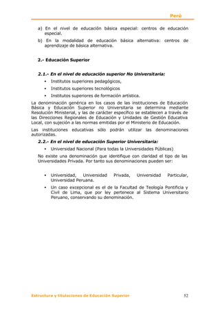 Perú

   a) En el nivel de educación básica especial: centros de educación
      especial.
   b) En la modalidad de educación básica alternativa: centros de
      aprendizaje de básica alternativa.


   2.- Educación Superior


   2.1.- En el nivel de educación superior No Universitaria:
      •   Institutos superiores pedagógicos,
      •   Institutos superiores tecnológicos
      •   Institutos superiores de formación artística.
La denominación genérica en los casos de las instituciones de Educación
Básica y Educación Superior no Universitaria se determina mediante
Resolución Ministerial, y las de carácter específico se establecen a través de
las Direcciones Regionales de Educación y Unidades de Gestión Educativa
Local, con sujeción a las normas emitidas por el Ministerio de Educación.
Las instituciones educativas sólo podrán utilizar las denominaciones
autorizadas.
   2.2.- En el nivel de educación Superior Universitaria:
      •   Universidad Nacional (Para todas la Universidades Públicas)
   No existe una denominación que identifique con claridad el tipo de las
   Universidades Privada. Por tanto sus denominaciones pueden ser:


      •   Universidad,   Universidad     Privada,    Universidad   Particular,
          Universidad Peruana.
      •   Un caso excepcional es el de la Facultad de Teología Pontificia y
          Civil de Lima, que por ley pertenece al Sistema Universitario
          Peruano, conservando su denominación.




Estructura y titulaciones de Educación Superior                            52
 