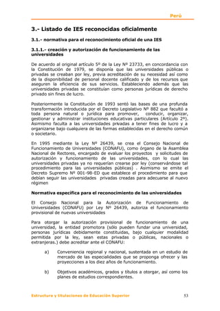 Perú


3.- Listado de IES reconocidas oficialmente
3.1.- normativa para el reconocimiento oficial de una IES

3.1.1.- creación y autorización de funcionamiento de las
universidades

De acuerdo al original artículo 5º de la Ley Nº 23733, en concordancia con
la Constitución de 1979, se disponía que las universidades públicas o
privadas se creaban por ley, previa acreditación de su necesidad así como
de la disponibilidad de personal docente calificado y de los recursos que
aseguren la eficiencia de sus servicios. Estableciendo además que las
universidades privadas se constituían como personas jurídicas de derecho
privado sin fines de lucro.

Posteriormente la Constitución de 1993 sentó las bases de una profunda
transformación introducida por el Decreto Legislativo Nº 882 que facultó a
toda persona natural o jurídica para promover,         conducir, organizar,
gestionar y administrar instituciones educativas particulares (Artículo 2º).
Asimismo faculta a las universidades privadas a tener fines de lucro y a
organizarse bajo cualquiera de las formas establecidas en el derecho común
o societario.

En 1995 mediante la Ley Nº 26439, se crea el Consejo Nacional de
Funcionamiento de Universidades (CONAFU), como órgano de la Asamblea
Nacional de Rectores, encargado de evaluar los proyectos y solicitudes de
autorización y funcionamiento de las universidades, con lo cual las
universidades privadas ya no requerían crearse por ley (conservándose tal
procedimiento para las universidades públicas) . Asimismo se emite el
Decreto Supremo Nº 001-98-ED que establece el procedimiento para que
debían seguir las universidades privadas creadas para adecuarse al nuevo
régimen

Normativa específica para el reconocimiento de las universidades

El Consejo Nacional para la Autorización de Funcionamiento de
Universidades (CONAFU) por Ley Nº 26439, autoriza el funcionamiento
provisional de nuevas universidades

Para otorgar la autorización provisional de funcionamiento de una
universidad, la entidad promotora (sólo pueden fundar una universidad,
personas jurídicas debidamente constituidas, bajo cualquier modalidad
permitida por la ley, sean estas privadas o públicas, nacionales o
extranjeras.) debe acreditar ante el CONAFU:

      a)    Conveniencia regional y nacional, sustentada en un estudio de
            mercado de las especialidades que se proponga ofrecer y las
            proyecciones a los diez años de funcionamiento.

      b)    Objetivos académicos, grados y títulos a otorgar, así como los
            planes de estudios correspondientes.



Estructura y titulaciones de Educación Superior                           53
 