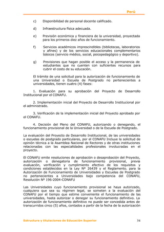 Perú

      c)    Disponibilidad de personal docente calificado.

      d)    Infraestructura física adecuada.

      e)    Previsión económica y financiera de la universidad, proyectada
            para los primeros diez años de funcionamiento.

      f)     Servicios académicos imprescindibles (bibliotecas, laboratorios
             y afines) y de los servicios educacionales complementarios
             básicos (servicio médico, social, psicopedagógico y deportivo).

      g)     Previsiones que hagan posible el acceso y la permanencia de
             estudiantes que no cuenten con suficientes recursos para
             cubrir el costo de su educación.

      El trámite de una solicitud para la autorización de funcionamiento de
      una Universidad o Escuela de Postgrado no pertenecientes a
      universidades, tienen cuatro (4) fases:

       1. Evaluación para su aprobación del Proyecto de Desarrollo
Institucional por el CONAFU.

      2. Implementación inicial del Proyecto de Desarrollo Institucional por
el administrado.

      3. Verificación de la implementación inicial del Proyecto aprobado por
el CONAFU.

      4. Decisión del Pleno del CONAFU, autorizando o denegando, el
funcionamiento provisional de la Universidad o de la Escuela de Postgrado.

La evaluación del Proyecto de Desarrollo Institucional, de las universidades
o escuelas de postgrado particulares, por el CONAFU Incluye la solicitud de
opinión técnica a la Asamblea Nacional de Rectores y de otras instituciones
relacionadas con las especialidades profesionales involucradas en el
proyecto.

El CONAFU emite resoluciones de aprobación o desaprobación del Proyecto,
autorización o denegatoria de funcionamiento provisional, previa
evaluación, verificación y cumplimiento efectivo de los requisitos y
condiciones establecidos en la Ley Nº 26439 y el Reglamento. para la
Autorización de Funcionamiento de Universidades y Escuelas de Postgrado
no pertenecientes a Universidades bajo competencia del CONAFU,
Resolución Nº 196-2004-CONAFU

Las Universidades cuyo funcionamiento provisional se haya autorizado,
cualquiera que sea su régimen legal, se someten a la evaluación del
CONAFU por el tiempo que estime conveniente el funcionamiento de las
universidades, hasta autorizar o denegar su funcionamiento definitivo. La
autorización de funcionamiento definitivo no puede ser concedida antes de
transcurridos cinco (5) años, contados a partir de la fecha de la autorización



Estructura y titulaciones de Educación Superior                            54
 