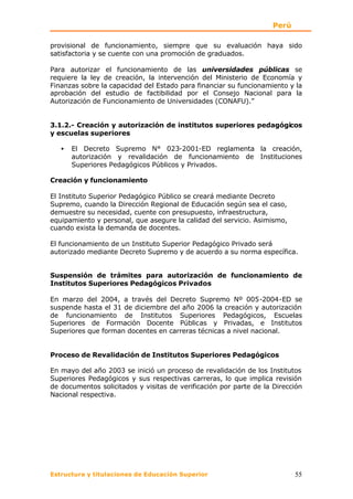 Perú

provisional de funcionamiento, siempre que su evaluación haya sido
satisfactoria y se cuente con una promoción de graduados.

Para autorizar el funcionamiento de las universidades públicas se
requiere la ley de creación, la intervención del Ministerio de Economía y
Finanzas sobre la capacidad del Estado para financiar su funcionamiento y la
aprobación del estudio de factibilidad por el Consejo Nacional para la
Autorización de Funcionamiento de Universidades (CONAFU).”


3.1.2.- Creación y autorización de institutos superiores pedagógicos
y escuelas superiores

   •   El Decreto Supremo N° 023-2001-ED reglamenta la creación,
       autorización y revalidación de funcionamiento de Instituciones
       Superiores Pedagógicos Públicos y Privados.

Creación y funcionamiento

El Instituto Superior Pedagógico Público se creará mediante Decreto
Supremo, cuando la Dirección Regional de Educación según sea el caso,
demuestre su necesidad, cuente con presupuesto, infraestructura,
equipamiento y personal, que asegure la calidad del servicio. Asimismo,
cuando exista la demanda de docentes.

El funcionamiento de un Instituto Superior Pedagógico Privado será
autorizado mediante Decreto Supremo y de acuerdo a su norma específica.


Suspensión de trámites para autorización de funcionamiento de
Institutos Superiores Pedagógicos Privados

En marzo del 2004, a través del Decreto Supremo Nº 005-2004-ED se
suspende hasta el 31 de diciembre del año 2006 la creación y autorización
de funcionamiento de Institutos Superiores Pedagógicos, Escuelas
Superiores de Formación Docente Públicas y Privadas, e Institutos
Superiores que forman docentes en carreras técnicas a nivel nacional.


Proceso de Revalidación de Institutos Superiores Pedagógicos

En mayo del año 2003 se inició un proceso de revalidación de los Institutos
Superiores Pedagógicos y sus respectivas carreras, lo que implica revisión
de documentos solicitados y visitas de verificación por parte de la Dirección
Nacional respectiva.




Estructura y titulaciones de Educación Superior                            55
 