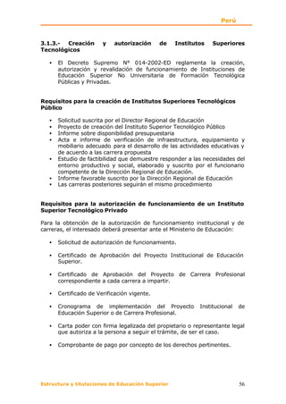 Perú


3.1.3.- Creación        y   autorización      de   Institutos    Superiores
Tecnológicos

   •   El Decreto Supremo N° 014-2002-ED reglamenta la creación,
       autorización y revalidación de funcionamiento de Instituciones de
       Educación Superior No Universitaria de Formación Tecnológica
       Públicas y Privadas.


Requisitos para la creación de Institutos Superiores Tecnológicos
Público

   •   Solicitud suscrita por el Director Regional de Educación
   •   Proyecto de creación del Instituto Superior Tecnológico Público
   •   Informe sobre disponibilidad presupuestaria
   •   Acta e informe de verificación de infraestructura, equipamiento y
       mobiliario adecuado para el desarrollo de las actividades educativas y
       de acuerdo a las carrera propuesta
   •   Estudio de factibilidad que demuestre responder a las necesidades del
       entorno productivo y social, elaborado y suscrito por el funcionario
       competente de la Dirección Regional de Educación.
   •   Informe favorable suscrito por la Dirección Regional de Educación
   •   Las carreras posteriores seguirán el mismo procedimiento


Requisitos para la autorización de funcionamiento de un Instituto
Superior Tecnológico Privado

Para la obtención de la autorización de funcionamiento institucional y de
carreras, el interesado deberá presentar ante el Ministerio de Educación:

   •   Solicitud de autorización de funcionamiento.

   •   Certificado de Aprobación del Proyecto Institucional de Educación
       Superior.

   •   Certificado de Aprobación del Proyecto de Carrera Profesional
       correspondiente a cada carrera a impartir.

   •   Certificado de Verificación vigente.

   •   Cronograma de implementación del Proyecto            Institucional   de
       Educación Superior o de Carrera Profesional.

   •   Carta poder con firma legalizada del propietario o representante legal
       que autoriza a la persona a seguir el trámite, de ser el caso.

   •   Comprobante de pago por concepto de los derechos pertinentes.




Estructura y titulaciones de Educación Superior                             56
 