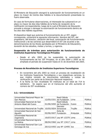 Perú

El Ministerio de Educación otorgará la autorización de funcionamiento en un
plazo no mayor de treinta días hábiles si la documentación presentada no
fuere observada.

En caso de formularse observaciones, el interesado las subsanará en un
plazo no mayor de diez días hábiles de la fecha de recepción de la
notificación correspondiente; luego de lo cual el Ministerio de Educación
procede a otorgar o denegar la autorización de funcionamiento dentro de
los diez días hábiles siguientes.

El dispositivo legal que autoriza el funcionamiento de un IST, según
corresponda, contendrá la siguiente información: Nombre del IST, del
propietario, del director, ubicación del local, autorización de funcionamiento
institucional y de las carreras que desarrollará el IST (de acuerdo a las
denominaciones de los títulos aprobados por el Ministerio de Educación),
duración de los estudios, metas y turnos, y vigencia.

Suspensión de trámites para autorización de funcionamiento de
Institutos Superiores Tecnológicos Privados

   •   Desde el año 2003 se ha suspendido la autorización de
       funcionamiento de los IST Privados, en el año 2004 y 2005 se ha
       ampliado el período de suspensión hasta el 31 de diciembre del 2005.


Proceso de Revalidación de Institutos Superiores Tecnológicos

   •   En noviembre del año 2003 se inició un proceso de revalidación de
       los Institutos Superiores Tecnológicos y sus respectivas carreras, lo
       que implica revisión de documentos solicitados y visitas de
       verificación por parte de la Dirección Nacional respectiva.
   •   A la fecha se han revalidado 93 institutos de un total de 714 lo
       solicitaron. Se espera que en el transcurso del año aumente el
       número de IST revalidados.


3.2.- Universidades

Universidad Nacional Mayor de               Real Cédula
San Marcos                       12/05/1551 de Fundación       Lima              Pública
Universidad Nacional de San                 Real Cédula
Antonio Abad del Cusco           01/06/1692 de Fundación       Cusco             Pública
                                            Decreto
Universidad Nacional de Trujillo 10/05/1824 Directoral         Trujillo          Pública
Universidad Nacional de San                 Acta de
Agustín                          02/06/1827 Fundación          Arequipa          Pública
Universidad Nacional de
Ingeniería                       19/07/1917 Ley Nº 13379       Lima              Pública
Universidad Nacional Agraria
La Molina                        08/04/1960 Ley Nº 13417       Lima              Pública
Universidad Nacional San Luis
Gonzaga de Ica                   20/12/1955 Ley Nº 12495       Ica               Pública


Estructura y titulaciones de Educación Superior                               57
 