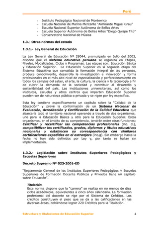 Perú

          −   Instituto Pedagógico Nacional de Monterrico
          −   Escuela Nacional de Marina Mercante “Almirante Miguel Grau”
          −   Escuela Nacional Superior Autónoma de Bellas Artes
          −   Escuela Superior Autónoma de Bellas Artes “Diego Quispe Tito”
          −   Conservatorio Nacional de Música

1.3.- Otras normas del estado

1.3.1.- Ley General de Educación

La Ley General de Educación Nº 28044, promulgada en Julio del 2003,
dispone que el sistema educativo peruano se organiza en Etapas,
Niveles, Modalidades, Ciclos y Programas. Las etapas son: Educación Básica
y Educación Superior. La Educación Superior es la segunda etapa del
Sistema Educativo que consolida la formación integral de las personas,
produce conocimiento, desarrolla la investigación e innovación y forma
profesionales en el más alto nivel de especialización y perfeccionamiento en
todos los campos del saber, el arte, la cultura, la ciencia y la tecnología a fin
de cubrir la demanda de la sociedad y contribuir al desarrollo y
sostenibilidad del país. Las instituciones universitarias, así como los
institutos, escuelas y otros centros que imparten Educación Superior
pueden ser de naturaleza pública o privada y se rigen por ley específica.

Esta ley contiene específicamente un capítulo sobre la “Calidad de la
Educación” y prevé la conformación de un Sistema Nacional de
Evaluación, Acreditación y Certificación de la Calidad Educativa que
abarcaría todo el territorio nacional operando a través de dos organismos,
uno para la Educación Básica y otro para la Educación Superior. Estos
organismos, en el ámbito de su competencia, tendrán entre otras funciones:
Certificar y recertificar las competencias profesionales (inc. d.),
compatibilizar los certificados, grados, diplomas y títulos educativos
nacionales y establecen su correspondencia con similares
certificaciones expedidas en el extranjero (inc.g). Sin embargo hasta la
fecha no han sido definidos por Ley y, por tanto se hallan sin
implementación.


1.3.2.- Legislación sobre Institutos Superiores Pedagógicos y
Escuelas Superiores

Decreto Supremo Nº 023-2001-ED

“Reglamento General de los Institutos Superiores Pedagógicos y Escuelas
Superiores de Formación Docente Públicos y Privados tiene un capítulo
sobre Titulación”.

   Titulación
   Esta norma dispone que la “carrera” se realiza en no menos de diez
   ciclos académicos, equivalentes a cinco años calendario. La form ación
   profesional del docente se rige por el Sistema de Créditos. Los
   créditos constituyen el peso que se da a las calificaciones en las
   diversas áreas, debiéndose lograr 220 Créditos para la Titulación.


Estructura y titulaciones de Educación Superior                                4
 
