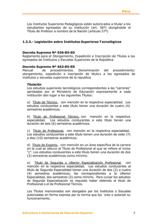 Perú


   Los Institutos Superiores Pedagógicos están autoriz ados a titular a los
   estudiantes egresados de su institución (art. 56º) otorgándole el
   Título de Profesor a nombre de la Nación (artículo 57º)


1.3.3.- Legislación sobre Institutos Superiores T ecnológicos


Decreto Supremo Nº 036-85-ED
Reglamento para el Otorgamiento, Expedición e Inscripción de Títulos a los
egresados de Institutos y Escuelas Superiores de la República

Decreto Supremo Nº 662-85-ED
Manual        de    procedimientos.     Denominación del procedimiento:
otorgamiento, expedición e inscripción de título s a los egresados de
institutos y escuelas superiores de la republica

   Titulación
   Los estudios superiores tecnológicos correspondientes a las “carreras”
   aprobadas por el Ministerio de Educación expresamente a cada
   institución dan lugar a los siguientes Títulos:

   a) Título de Técnico , con mención en la respectiva especialidad. Los
   estudios conducentes a este título tienen una duración de cuatro (4)
   semestres académicos.

   b) Título de Profesional Técnico , con mención en la respectiva
   especialidad.   Los estudios conducentes a este título tienen una
   duración de seis (6) semestres académicos.

   c) Título de Profesional, con mención en la respectiva especialidad.
   Los estudios conducentes a este título tienen una duración de siete (7)
   a diez (10) semestres académicos.

   d) Título de Experto, con mención en un área específica de la carrera
   en la cual se obtuvo el Título de Profesional al que se refiere el inciso
   “c”. Los estudios conducentes a este título tienen una duración de dos
   (2) semestres académicos como mínimo.

   e) Título de Segunda y Ulterior Especialización Profesional, con
   mención en la respectiva especialidad. Los estudios conducentes al
   título de Segunda Especialidad tienen una duración de dos (2) a cuatro
   (4) semestres académicos; las correspondientes a la Ulterior
   Especialidad, dos semestres (2) como mínimo. Para cursar los estudios
   de Segunda Especialización es requisito haber obtenido el título de
   Profesional o el de Profesional Técnico.

   Los Títulos mencionados son otorgados por los Institutos o Escuelas
   autorizadas en forma expresa por la norma que los creo o autorizó su
   funcionamiento.



Estructura y titulaciones de Educación Superior                                5
 