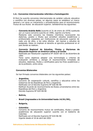 Perú


1.4.- Convenios internacionales referidos a homologación

El Perú ha suscrito convenios internacionales de carácter cultural, educativo
y científico con diversos países, en algunos casos se establece un marco
general y en otros un mecanismo y procedimientos para el reconocimiento
mutuo de sus títulos de educación superior. Señalaremos los siguientes:


   −   Convenio Andrés Bello (suscrito el 31 de enero de 1978) sustituido
       por un nuevo convenio suscrito en 1990, vigente a la fecha.
       Mediante este convenio los Estados miembros reconocerán los
       diplomas, grados o títulos que acrediten estudios académicos y
       profesionales expedidos por instituciones de educación superior de
       cada uno de ellos, a los solos efectos del ingreso a estudios de
       postgrado. Estos no implican el derecho al ejercicio profesional en el
       país donde se realicen.

   −   Convenio Regional de Estudios, Títulos y Dip lomas de
       Educación Superior en América Latina y el Caribe
       Ratificado por Resolución Legislativa Nº 26267 del 31 de diciembre de
       1993
       Tiene como objetivos adoptar una terminología y criterios de
       evaluación similares y otorgar el reconocimiento inmediato de
       estudios, diplomas, títulos y certificadois para los fines académicos y
       de la profesión, entre otros.


   Convenios Bilaterales

   Se han firmado convenios bilaterales con los siguientes países:

   −   Argentina,
       Convenio de cooperación cultural, científica y educativa entre los
       Gobiernos de las Repúblicas de Perú y Argentina
       Ratificado con el Decreto Supremo Nº 020-96-RE
       Ratifican Acuerdo de reconocimiento de títulos universitarios entre las
       Repúblicas del Perú y Argentina
       Decreto Supremo Nº 024-98-RE

   −   Bolivia,

   −   Brasil (ingresados a la Universidad hasta 14/01/99),

   −   Bulgaria,

   −   Colombia:
       Convenio de reconocimiento mutuo de certificados, títulos y grados
       académicos de educación superior suscrito con el Gobierno de
       Colombia
       Ratificado con el Decreto Supremo Nº 019-96-RE
       Vigente desde el 18 de abril del 2002


Estructura y titulaciones de Educación Superior                             6
 