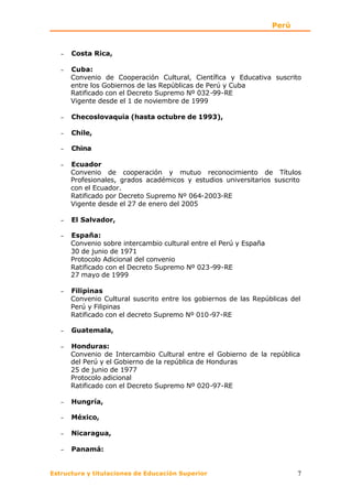 Perú


   −   Costa Rica,

   −   Cuba:
       Convenio de Cooperación Cultural, Científica y Educativa suscrito
       entre los Gobiernos de las Repúblicas de Perú y Cuba
       Ratificado con el Decreto Supremo Nº 032-99-RE
       Vigente desde el 1 de noviembre de 1999

   −   Checoslovaquia (hasta octubre de 1993),

   −   Chile,

   −   China

   −   Ecuador
       Convenio de cooperación y mutuo reconocimiento de Títulos
       Profesionales, grados académicos y estudios universitarios suscrito
       con el Ecuador.
       Ratificado por Decreto Supremo Nº 064-2003-RE
       Vigente desde el 27 de enero del 2005

   −   El Salvador,

   −   España:
       Convenio sobre intercambio cultural entre el Perú y España
       30 de junio de 1971
       Protocolo Adicional del convenio
       Ratificado con el Decreto Supremo Nº 023-99-RE
       27 mayo de 1999

   −   Filipinas
       Convenio Cultural suscrito entre los gobiernos de las Repúblicas del
       Perú y Filipinas
       Ratificado con el decreto Supremo Nº 010-97-RE

   −   Guatemala,

   −   Honduras:
       Convenio de Intercambio Cultural entre el Gobierno de la república
       del Perú y el Gobierno de la república de Honduras
       25 de junio de 1977
       Protocolo adicional
       Ratificado con el Decreto Supremo Nº 020-97-RE

   −   Hungría,

   −   México,

   −   Nicaragua,

   −   Panamá:


Estructura y titulaciones de Educación Superior                            7
 