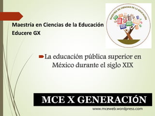 La educación pública superior en
México durante el siglo XIX
Maestría en Ciencias de la Educación
Educere GX
MCE X GENERACIÓN
www.mceweb.wordpress.com
 