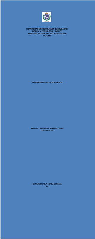 UNIVERSIDAD METROPOLITANA DE EDUCACION
CIENCIA Y TECNOLOGIA “UMECIT”
MAESTRÍA EN CIENCIAS DE LA EDUCACIÓN
PANAMA
FUNDAMENTOS DE LA EDUCACIÓN
MANUEL FRANCISCO GUZMAN YANEZ
CC# 78.031.376
EDUARDO COLA LOPEZ ECHANIZ
Dr.
 