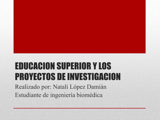 EDUCACION SUPERIOR Y LOS
PROYECTOS DE INVESTIGACION
Realizado por: Natali López Damián
Estudiante de ingeniería biomédica
 
