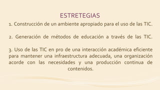 ESTRETEGIAS
1. Construcción de un ambiente apropiado para el uso de las TIC.
2. Generación de métodos de educación a través de las TIC.
3. Uso de las TIC en pro de una interacción académica eficiente
para mantener una infraestructura adecuada, una organización
acorde con las necesidades y una producción continua de
contenidos.
 