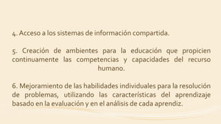 4. Acceso a los sistemas de información compartida.
5. Creación de ambientes para la educación que propicien
continuamente las competencias y capacidades del recurso
humano.
6. Mejoramiento de las habilidades individuales para la resolución
de problemas, utilizando las características del aprendizaje
basado en la evaluación y en el análisis de cada aprendiz.
 