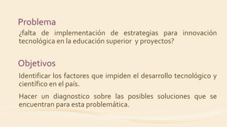 Problema
¿falta de implementación de estrategias para innovación
tecnológica en la educación superior y proyectos?
Objetivos
Identificar los factores que impiden el desarrollo tecnológico y
científico en el país.
Hacer un diagnostico sobre las posibles soluciones que se
encuentran para esta problemática.
 