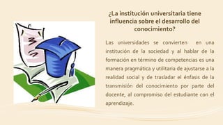 Las universidades se convierten en una
institución de la sociedad y al hablar de la
formación en término de competencias es una
manera pragmática y utilitaria de ajustarse a la
realidad social y de trasladar el énfasis de la
transmisión del conocimiento por parte del
docente, al compromiso del estudiante con el
aprendizaje.
¿La institución universitaria tiene
influencia sobre el desarrollo del
conocimiento?
 