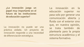 La innovación en la
educación superior no
pasa solo por generar una
comunicación abierta y
fluida con el exterior sino
que, en nuestra opinión,
se trata también de
plantearla para la propia
estructura académica y el
sistema formativo.
¿La innovación juega un
papel muy importante en el
futuro de las instituciones
de educación superior?
La innovación no puede ser una
práctica aislada. Un proyecto de
innovación responde a una necesidad
de diferenciación estratégica.
 