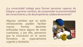 ¿La universidad trabaja para formar personas capaces de
integrar y generar cambios, de comprender la provisionalidad
del conocimiento y de desempeñarse colaborativamente?
Algunos cambios que se están
introduciendo pueden facilitar
nuevas formas docentes
enfocadas hacia alguna de estas
cuestiones, y por ello, pensamos
que la innovación en el sector
formativo es especialmente
urgente y necesaria.
 