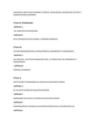 CREACIÓN DE INSTITUTOS SUPERIORES, TÉCNICOS, TECNOLÓGICOS, PEDAGÓGICOS, DE ARTES Y
CONSERVATORIOS SUPERIORES
TÍTULO Vil INTEGRALIDAD
-CAPÍTULO 1
DEL PRINCIPIO DE INTEGRALIDAD
-CAPITULO 2
DE LA TIPOLOGÍA DE INSTITUCIONES, Y RÉGIMEN ACADÉMICO
TÍTULO VIII
AUTODETERMINACIÓN PARA LA PRODUCCIÓN DEL PENSAMIENTO Y CONOCIMIENTO
-CAPÍTULO 1
DEL PRINCIPIO DE AUTODETERMINACIÓN PARA LA PRODUCCIÓN DEL PENSAMIENTO Y
CONOCIMIENTO
--CAPÍTULO II
PERSONAL ACADÉMICO
TÍTULO IX
INSTITUCIONES Y ORGANISMOS DEL SISTEMA DE EDUCACIÓN SUPERIOR
-CAPÍTULO 1
DE LAS INSTITUCIONES DE EDUCACIÓN SUPERIOR
-CAPÍTULO 2
ORGANISMOS QUE RIGEN EL SISTEMA DE EDUCACIÓN SUPERIOR
-CAPÍTULO 3
COORDINACIÓN DEL SISTEMA DE EDUCACIÓN SUPERIOR CON LA FUNCIÓN EJECUTIVA
-CAPÍTULO 4
 