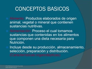 CONCEPTOS BASICOS
    Alimento: Productos elaborados de origen
     animal, vegetal o mineral que contienen
     sustancias nutritivas.
    Alimentación: Proceso el cual tomamos
     sustancias que contenidas en los alimentos
     que componen una dieta necesaria para
     Nutrición.
    Incluye desde su producción, almacenamiento,
     selección, preparación y distribución.
     (Características organolépticas)

COLPEDAGOGOSH FILIA DE
SAN PEDRO SULA
 
