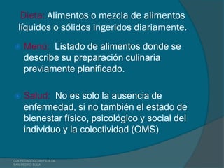 Dieta: Alimentos o mezcla de alimentos
  líquidos o sólidos ingeridos diariamente.
    Menú: Listado de alimentos donde se
     describe su preparación culinaria
     previamente planificado.

    Salud: No es solo la ausencia de
     enfermedad, si no también el estado de
     bienestar físico, psicológico y social del
     individuo y la colectividad (OMS)


COLPEDAGOGOSH FILIA DE
SAN PEDRO SULA
 