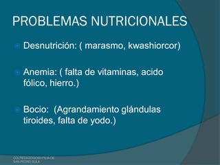 PROBLEMAS NUTRICIONALES
    Desnutrición: ( marasmo, kwashiorcor)

    Anemia: ( falta de vitaminas, acido
     fólico, hierro.)

    Bocio: (Agrandamiento glándulas
     tiroides, falta de yodo.)


COLPEDAGOGOSH FILIA DE
SAN PEDRO SULA
 