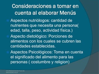 Consideraciones a tomar en
        cuenta al elaborar Menús
 Aspectos nutriólogos: cantidad de
  nutrientes que necesita una persona(
  edad, talla, peso, actividad física.)
 Aspecto dietológico: Porciones de
  alimentos con los cuales se cubren las
  cantidades establecidas.
 Aspectos Psicológicos: Toma en cuenta
  el significado del alimento para las
  personas ( costumbre y religion)
COLPEDAGOGOSH FILIA DE
SAN PEDRO SULA
 
