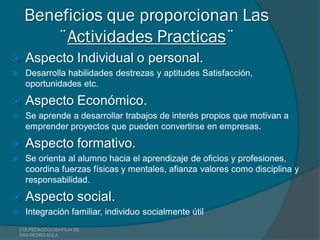 Beneficios que proporcionan Las
        ¨Actividades Practicas¨
     Aspecto Individual o personal.
     Desarrolla habilidades destrezas y aptitudes Satisfacción,
      oportunidades etc.

     Aspecto Económico.
     Se aprende a desarrollar trabajos de interés propios que motivan a
      emprender proyectos que pueden convertirse en empresas.

     Aspecto formativo.
     Se orienta al alumno hacia el aprendizaje de oficios y profesiones,
      coordina fuerzas físicas y mentales, afianza valores como disciplina y
      responsabilidad.

     Aspecto social.
     Integración familiar, individuo socialmente útil
    COLPEDAGOGOSH FILIA DE
    SAN PEDRO SULA
 