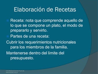 Elaboración de Recetas
 Receta: nota que comprende aquello de
  lo que se compone un plato, el modo de
  prepararlo y servirlo.
 Partes de una receta:
Cubrir los requerimientos nutricionales
  para los miembros de la familia.
Mantenerse dentro del limite del
  presupuesto.

COLPEDAGOGOSH FILIA DE
SAN PEDRO SULA
 