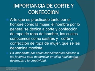 IMPORTANCIA DE CORTE Y
              CONFECCION
    Arte que es practicado tanto por el
     hombre como la mujer, el hombre por lo
     general se dedica a corte y confección
     de ropa de ropa de hombre, los cuales
     conocemos como sastres y corte y
     confección de ropa de mujer, que se les
     denomina modista.
    Es importante dar estos conocimientos básicos a
     los jóvenes para desarrollar en ellos habilidades,
     destrezas y la creatividad.

COLPEDAGOGOSH FILIA DE
SAN PEDRO SULA
 