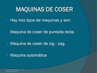 MAQUINAS DE COSER
    Hay tres tipos de maquinas y son:

    Maquina de coser de puntada recta.

    Maquina de coser de zig - zag.

    Maquina automática


COLPEDAGOGOSH FILIA DE
SAN PEDRO SULA
 