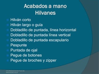 Acabados a mano
                         Hilvanes
    Hilván corto
    Hilván largo o guía
    Dobladillo de puntada, línea horizontal
    Dobladillo de puntada línea vertical
    Dobladillo de puntada escapulario
    Pespunte
    Puntada de ojal
    Pegue de botones
    Pegue de broches y zipper

COLPEDAGOGOSH FILIA DE
SAN PEDRO SULA
 