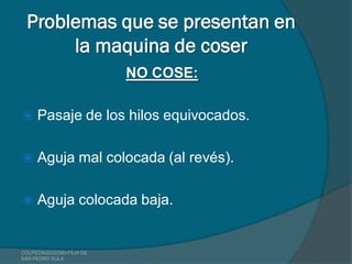 Problemas que se presentan en
      la maquina de coser
                         NO COSE:

    Pasaje de los hilos equivocados.

    Aguja mal colocada (al revés).

    Aguja colocada baja.


COLPEDAGOGOSH FILIA DE
SAN PEDRO SULA
 